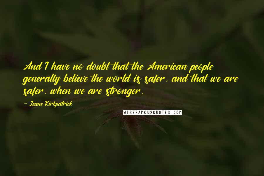 Jeane Kirkpatrick quotes: And I have no doubt that the American people generally believe the world is safer, and that we are safer, when we are stronger.