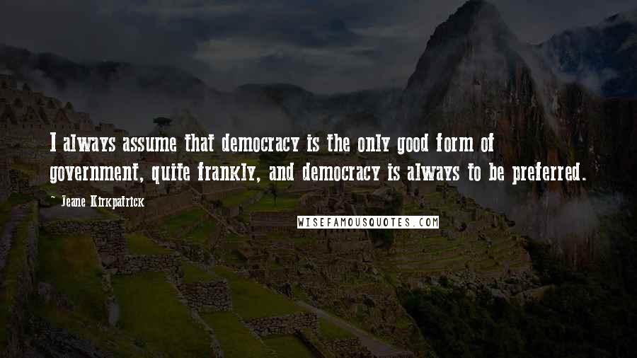 Jeane Kirkpatrick quotes: I always assume that democracy is the only good form of government, quite frankly, and democracy is always to be preferred.