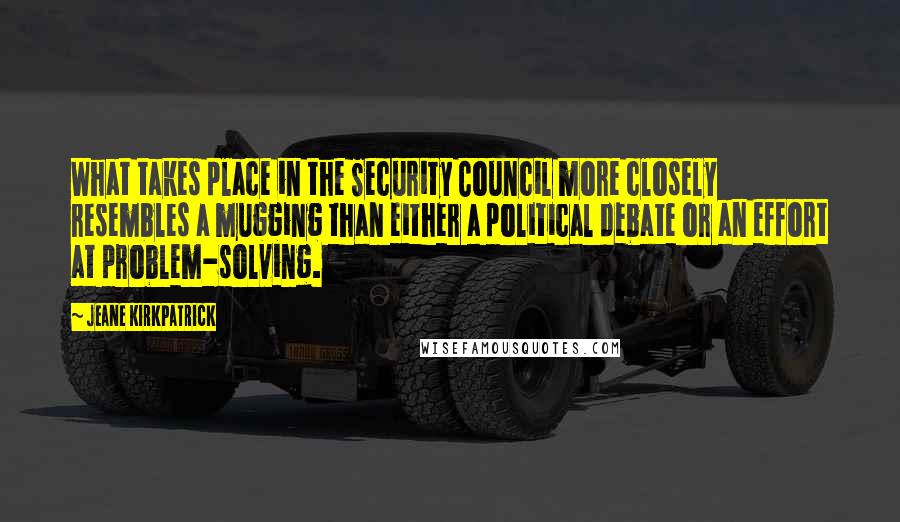 Jeane Kirkpatrick quotes: What takes place in the Security Council more closely resembles a mugging than either a political debate or an effort at problem-solving. Jeane Kirkpatrick quotes: What takes place in the Security Council more closely resembles a mugging than either a political debate or an effort at problem-solving.