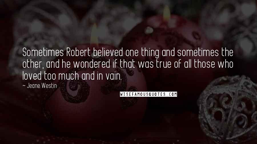 Jeane Westin quotes: Sometimes Robert believed one thing and sometimes the other, and he wondered if that was true of all those who loved too much and in vain.