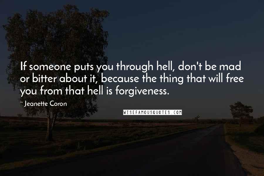 Jeanette Coron quotes: If someone puts you through hell, don't be mad or bitter about it, because the thing that will free you from that hell is forgiveness. Jeanette Coron quotes: If someone puts you through hell, don't be mad or bitter about it, because the thing that will free you from that hell is forgiveness.