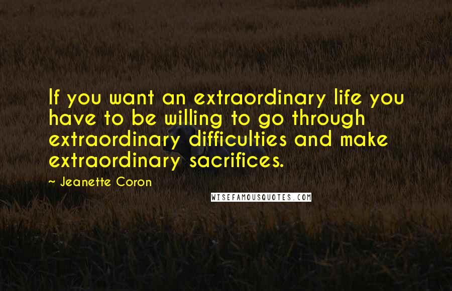 Jeanette Coron quotes: If you want an extraordinary life you have to be willing to go through extraordinary difficulties and make extraordinary sacrifices.