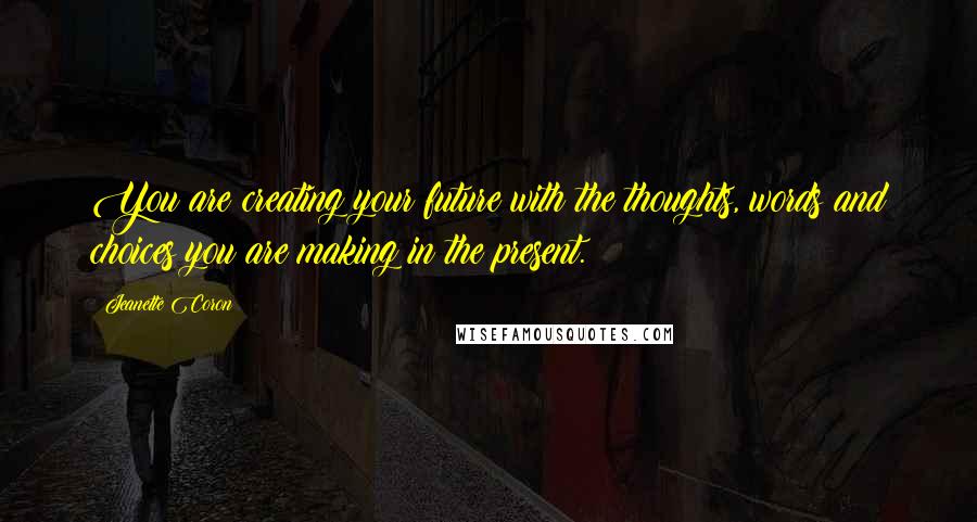 Jeanette Coron quotes: You are creating your future with the thoughts, words and choices you are making in the present. Jeanette Coron quotes: You are creating your future with the thoughts, words and choices you are making in the present.