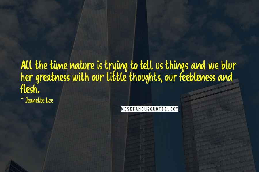 Jeanette Lee quotes: All the time nature is trying to tell us things and we blur her greatness with our little thoughts, our feebleness and flesh.