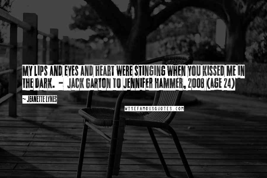 Jeanette Lynes quotes: My lips and eyes and heart were stinging when you kissed me in the dark. - Jack Garton to Jennifer Hammer, 2008 (age 24)