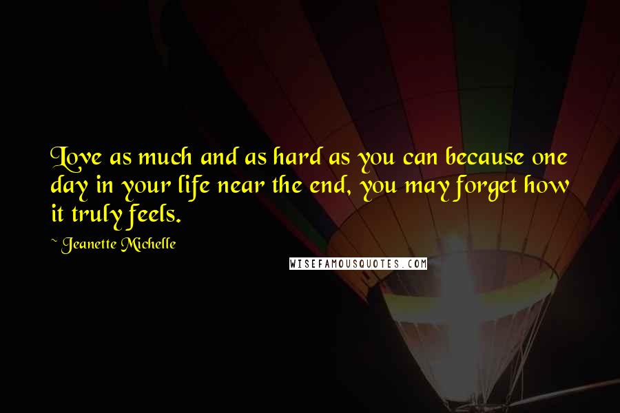 Jeanette Michelle quotes: Love as much and as hard as you can because one day in your life near the end, you may forget how it truly feels. Jeanette Michelle quotes: Love as much and as hard as you can because one day in your life near the end, you may forget how it truly feels.