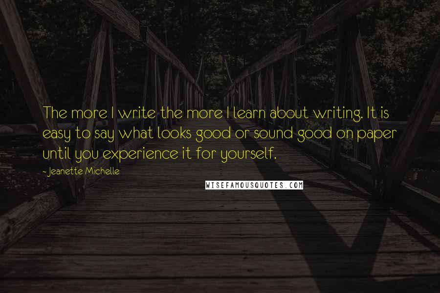Jeanette Michelle quotes: The more I write the more I learn about writing. It is easy to say what looks good or sound good on paper until you experience it for yourself. Jeanette Michelle quotes: The more I write the more I learn about writing. It is easy to say what looks good or sound good on paper until you experience it for yourself.