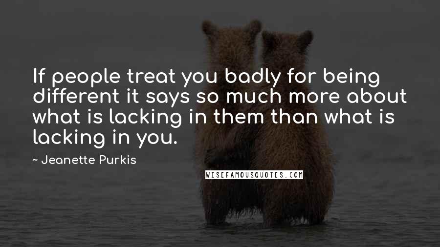 Jeanette Purkis quotes: If people treat you badly for being different it says so much more about what is lacking in them than what is lacking in you.