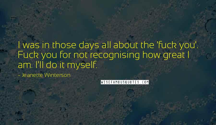 Jeanette Winterson quotes: I was in those days all about the 'fuck you'. Fuck you for not recognising how great I am. I'll do it myself.