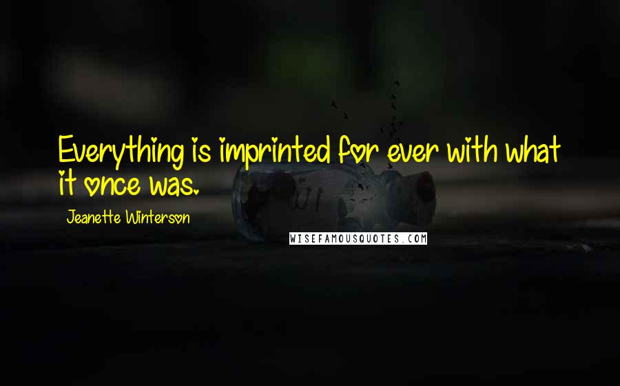 Jeanette Winterson quotes: Everything is imprinted for ever with what it once was.