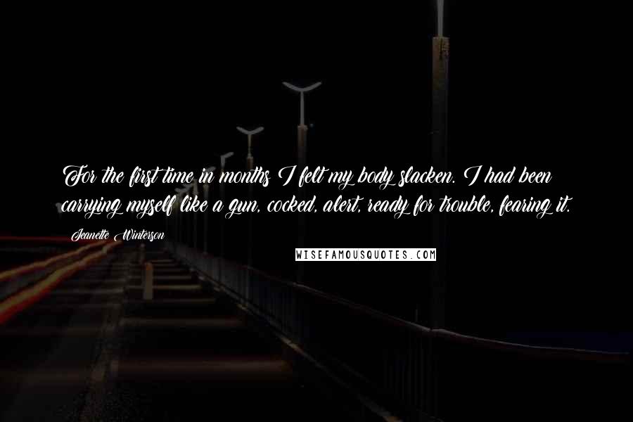 Jeanette Winterson quotes: For the first time in months I felt my body slacken. I had been carrying myself like a gun, cocked, alert, ready for trouble, fearing it.