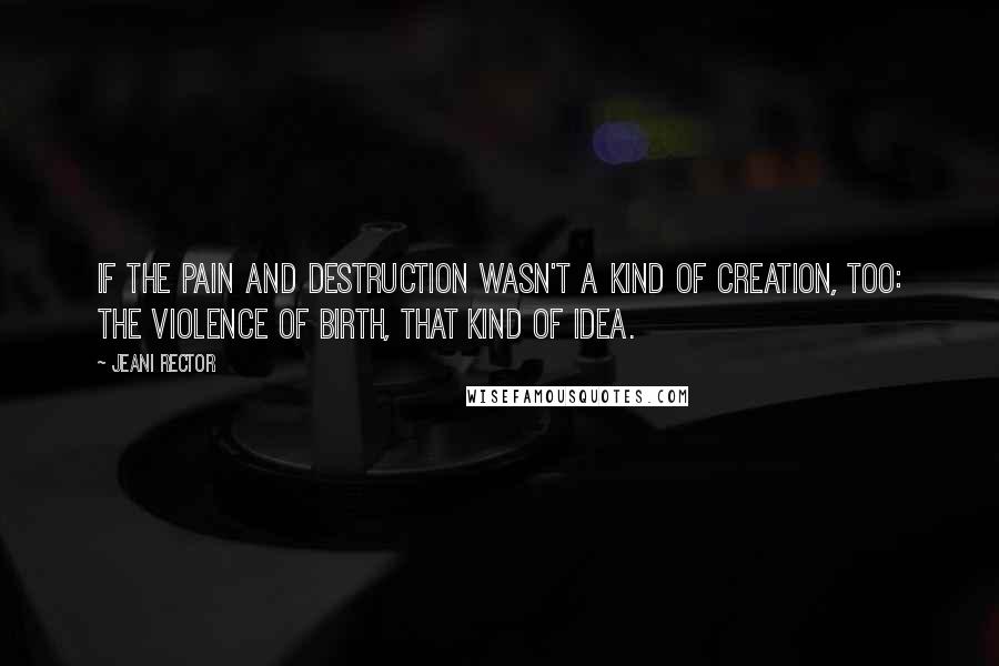 Jeani Rector quotes: If the pain and destruction wasn't a kind of creation, too: the violence of birth, that kind of idea. Jeani Rector quotes: If the pain and destruction wasn't a kind of creation, too: the violence of birth, that kind of idea.
