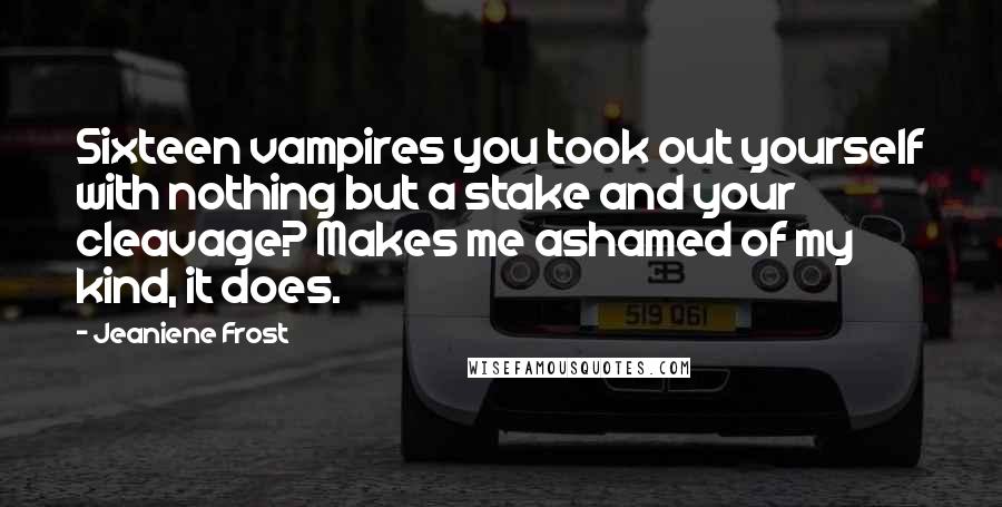 Jeaniene Frost quotes: Sixteen vampires you took out yourself with nothing but a stake and your cleavage? Makes me ashamed of my kind, it does. Jeaniene Frost quotes: Sixteen vampires you took out yourself with nothing but a stake and your cleavage? Makes me ashamed of my kind, it does.