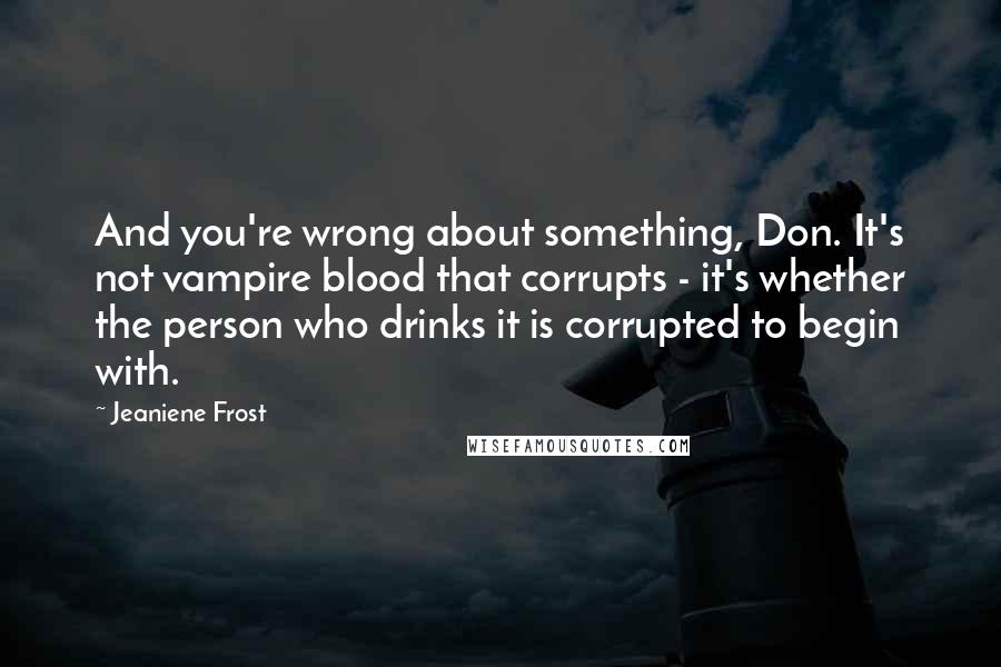 Jeaniene Frost quotes: And you're wrong about something, Don. It's not vampire blood that corrupts - it's whether the person who drinks it is corrupted to begin with. Jeaniene Frost quotes: And you're wrong about something, Don. It's not vampire blood that corrupts - it's whether the person who drinks it is corrupted to begin with.