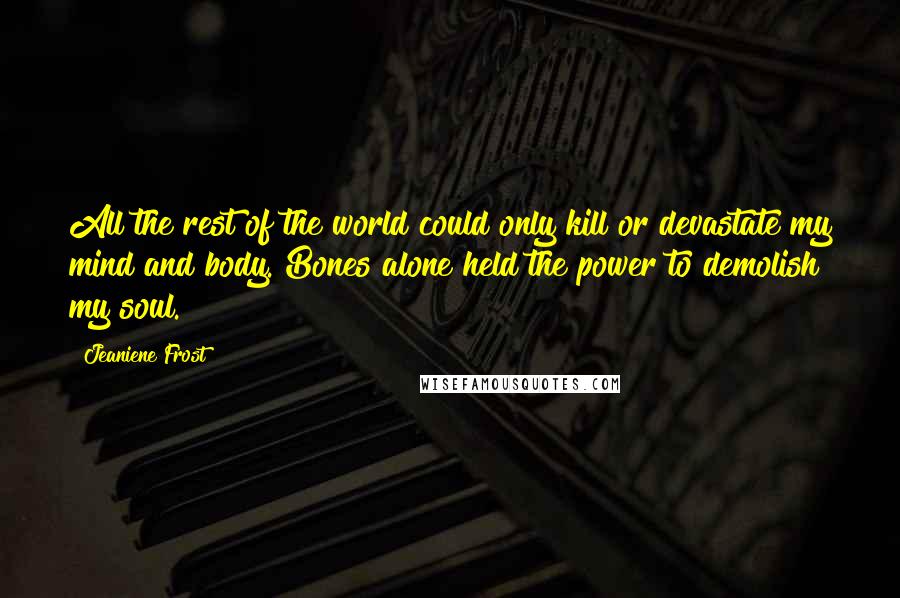 Jeaniene Frost quotes: All the rest of the world could only kill or devastate my mind and body. Bones alone held the power to demolish my soul. Jeaniene Frost quotes: All the rest of the world could only kill or devastate my mind and body. Bones alone held the power to demolish my soul.