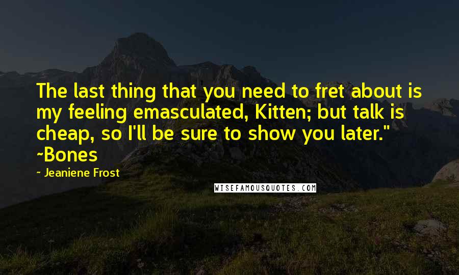 Jeaniene Frost quotes: The last thing that you need to fret about is my feeling emasculated, Kitten; but talk is cheap, so I'll be sure to show you later." ~Bones Jeaniene Frost quotes: The last thing that you need to fret about is my feeling emasculated, Kitten; but talk is cheap, so I'll be sure to show you later." ~Bones