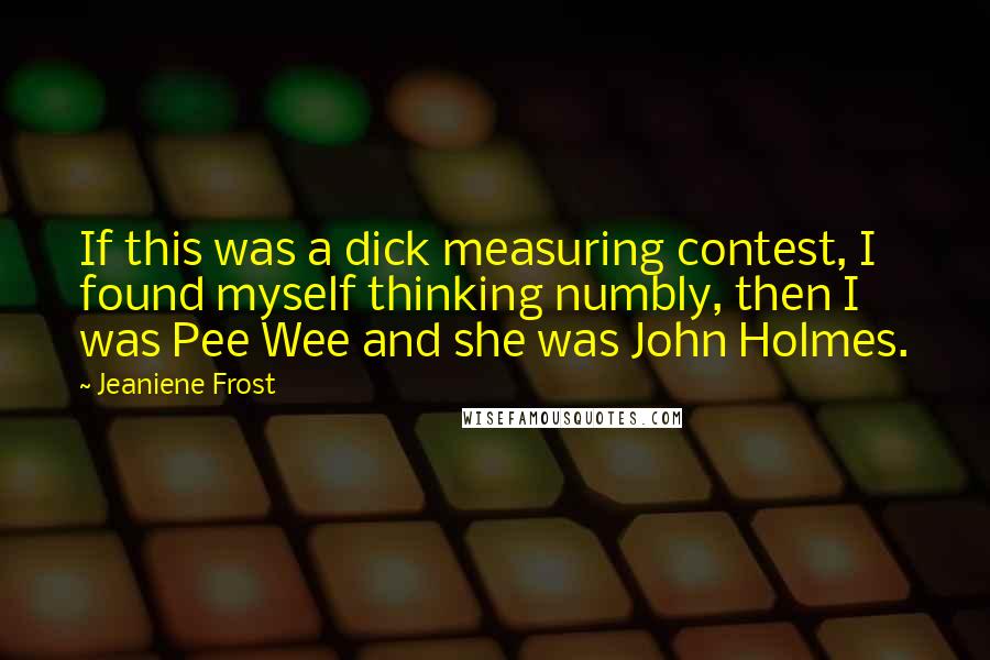 Jeaniene Frost quotes: If this was a dick measuring contest, I found myself thinking numbly, then I was Pee Wee and she was John Holmes.