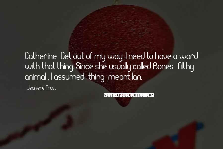 Jeaniene Frost quotes: Catherine! Get out of my way. I need to have a word with that thing."Since she usually called Bones "filthy animal", I assumed "thing" meant Ian. Jeaniene Frost quotes: Catherine! Get out of my way. I need to have a word with that thing."Since she usually called Bones "filthy animal", I assumed "thing" meant Ian.