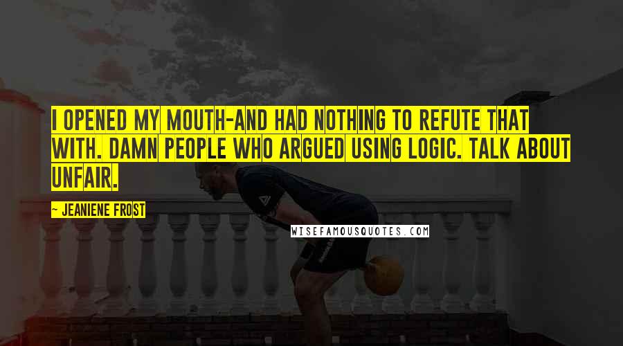 Jeaniene Frost quotes: I opened my mouth-and had nothing to refute that with. Damn people who argued using logic. Talk about unfair. Jeaniene Frost quotes: I opened my mouth-and had nothing to refute that with. Damn people who argued using logic. Talk about unfair.