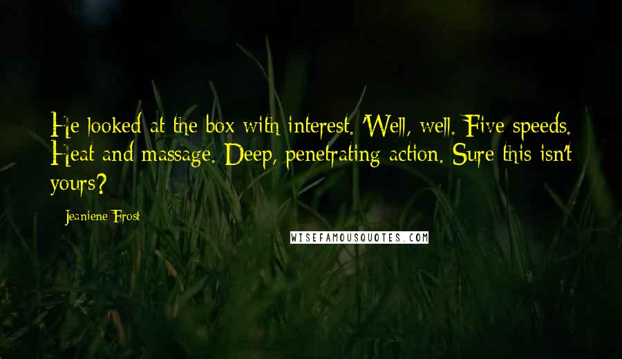 Jeaniene Frost quotes: He looked at the box with interest. 'Well, well. Five speeds. Heat and massage. Deep, penetrating action. Sure this isn't yours? Jeaniene Frost quotes: He looked at the box with interest. 'Well, well. Five speeds. Heat and massage. Deep, penetrating action. Sure this isn't yours?