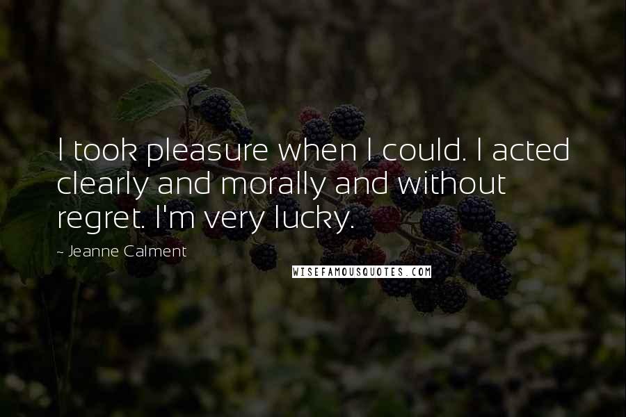 Jeanne Calment quotes: I took pleasure when I could. I acted clearly and morally and without regret. I'm very lucky.