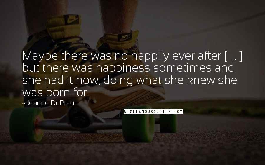 Jeanne DuPrau quotes: Maybe there was no happily ever after [ ... ] but there was happiness sometimes and she had it now, doing what she knew she was born for.