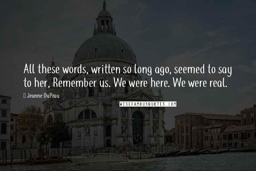 Jeanne DuPrau quotes: All these words, written so long ago, seemed to say to her, Remember us. We were here. We were real.