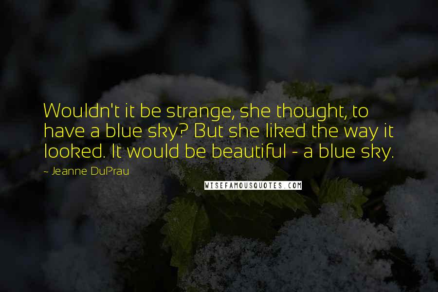 Jeanne DuPrau quotes: Wouldn't it be strange, she thought, to have a blue sky? But she liked the way it looked. It would be beautiful - a blue sky.