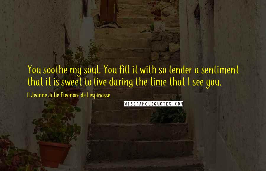 Jeanne Julie Eleonore De Lespinasse quotes: You soothe my soul. You fill it with so tender a sentiment that it is sweet to live during the time that I see you.