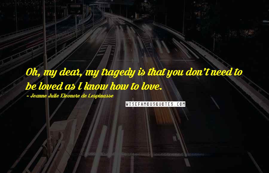 Jeanne Julie Eleonore De Lespinasse quotes: Oh, my dear, my tragedy is that you don't need to be loved as I know how to love.