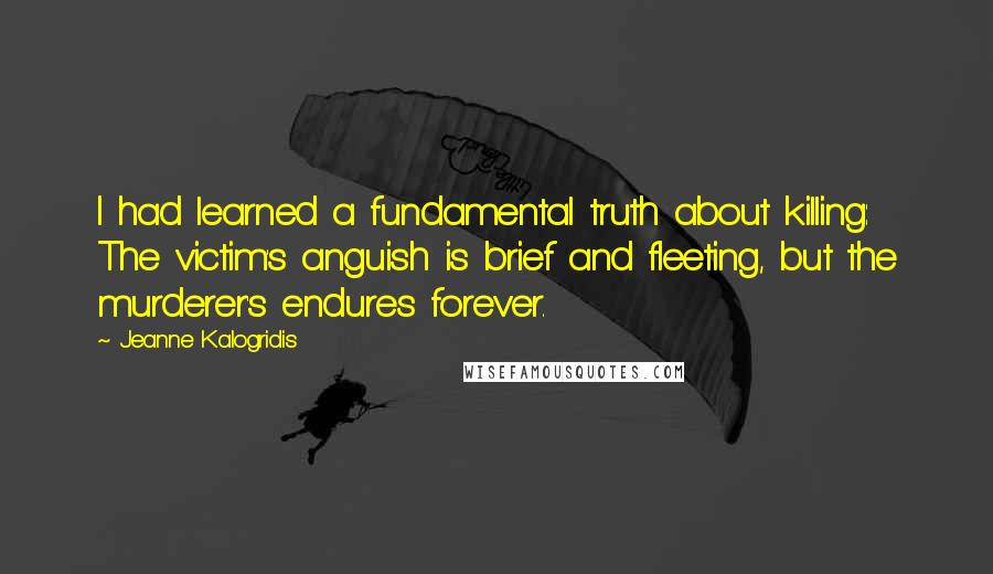 Jeanne Kalogridis quotes: I had learned a fundamental truth about killing: The victim's anguish is brief and fleeting, but the murderer's endures forever. Jeanne Kalogridis quotes: I had learned a fundamental truth about killing: The victim's anguish is brief and fleeting, but the murderer's endures forever.