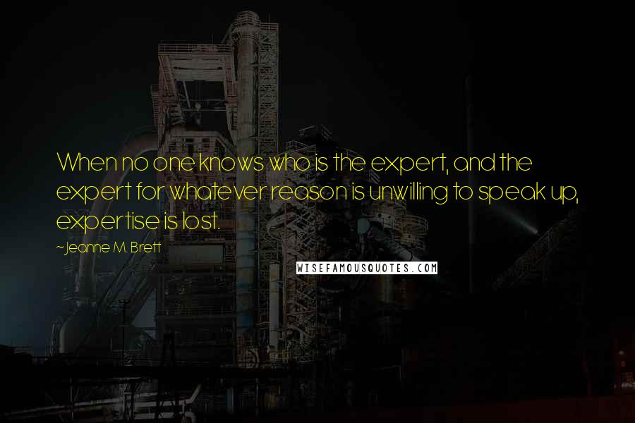 Jeanne M. Brett quotes: When no one knows who is the expert, and the expert for whatever reason is unwilling to speak up, expertise is lost.