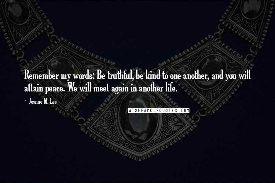 Jeanne M. Lee quotes: Remember my words: Be truthful, be kind to one another, and you will attain peace. We will meet again in another life.