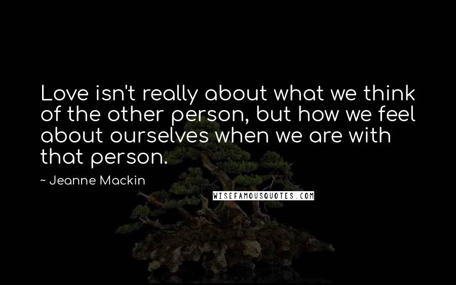 Jeanne Mackin quotes: Love isn't really about what we think of the other person, but how we feel about ourselves when we are with that person.