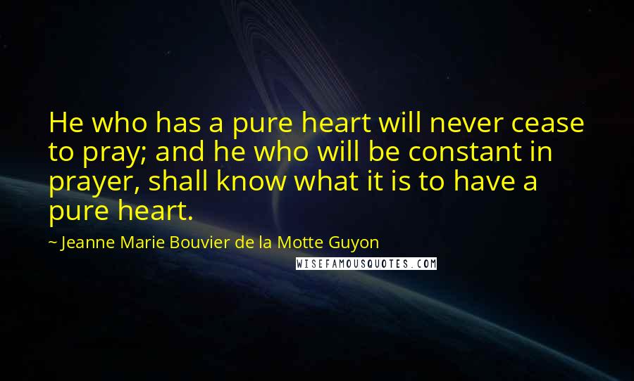 Jeanne Marie Bouvier De La Motte Guyon quotes: He who has a pure heart will never cease to pray; and he who will be constant in prayer, shall know what it is to have a pure heart.