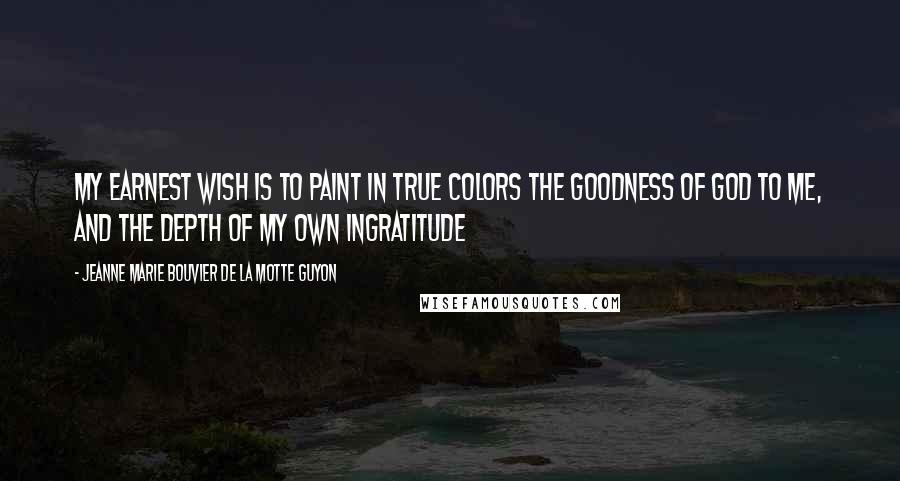 Jeanne Marie Bouvier De La Motte Guyon quotes: My earnest wish is to paint in true colors the goodness of God to me, and the depth of my own ingratitude