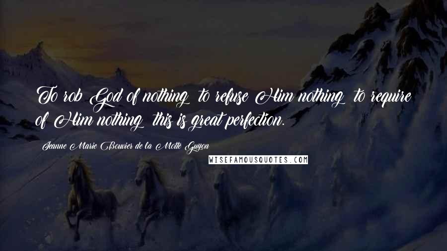 Jeanne Marie Bouvier De La Motte Guyon quotes: To rob God of nothing; to refuse Him nothing; to require of Him nothing; this is great perfection.