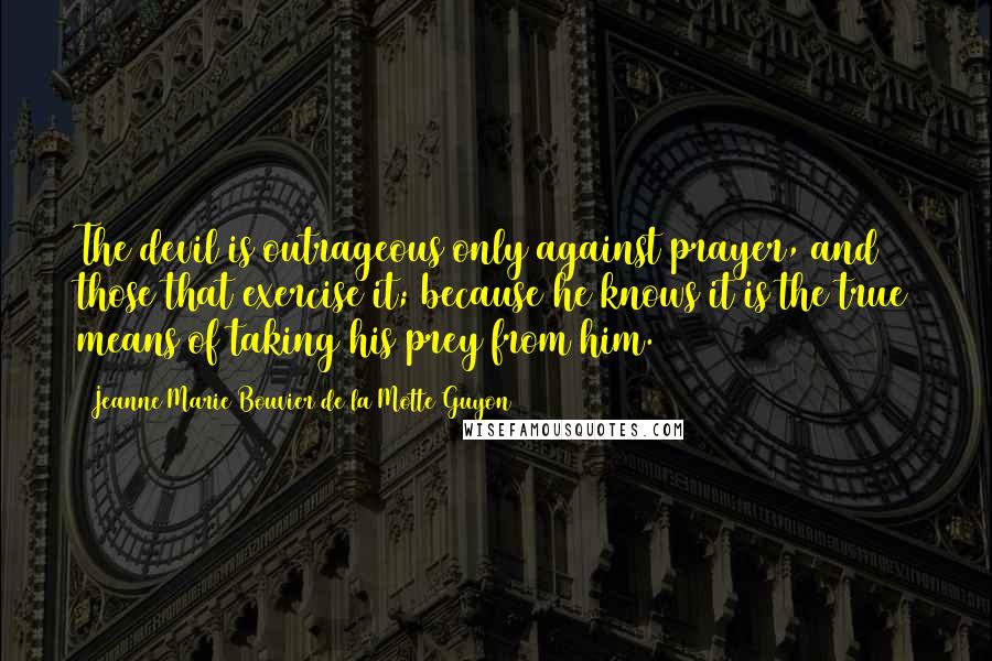 Jeanne Marie Bouvier De La Motte Guyon quotes: The devil is outrageous only against prayer, and those that exercise it; because he knows it is the true means of taking his prey from him. Jeanne Marie Bouvier De La Motte Guyon quotes: The devil is outrageous only against prayer, and those that exercise it; because he knows it is the true means of taking his prey from him.