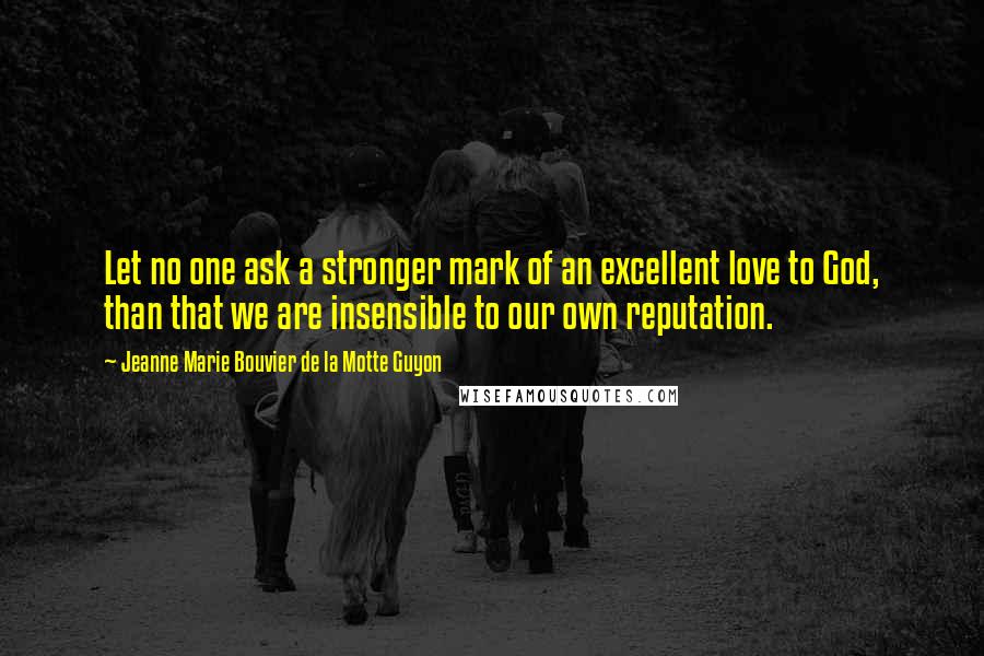 Jeanne Marie Bouvier De La Motte Guyon quotes: Let no one ask a stronger mark of an excellent love to God, than that we are insensible to our own reputation. Jeanne Marie Bouvier De La Motte Guyon quotes: Let no one ask a stronger mark of an excellent love to God, than that we are insensible to our own reputation.
