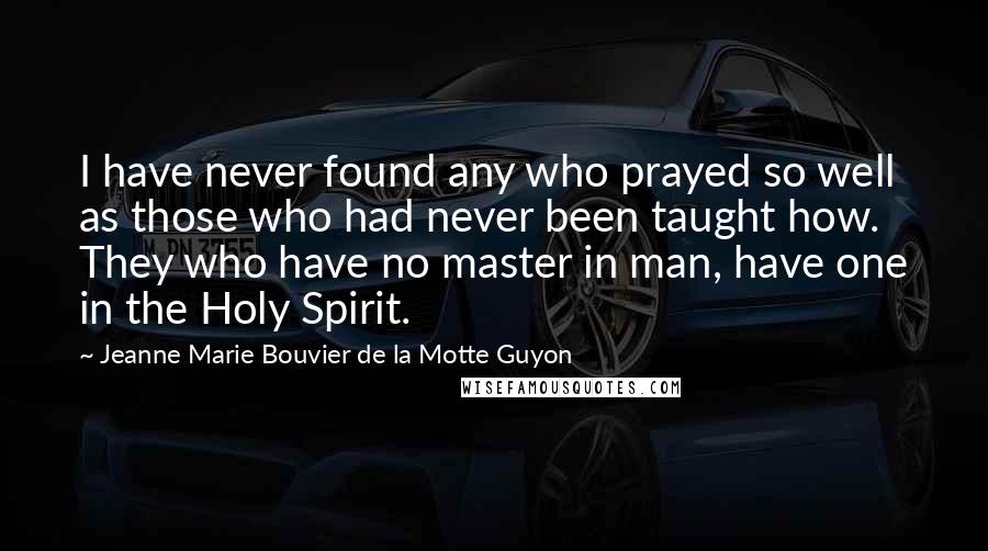 Jeanne Marie Bouvier De La Motte Guyon quotes: I have never found any who prayed so well as those who had never been taught how. They who have no master in man, have one in the Holy Spirit.