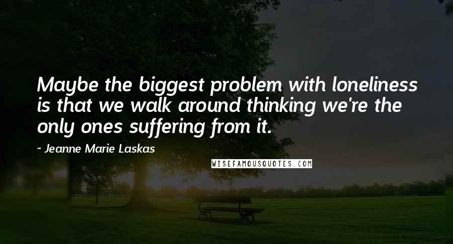 Jeanne Marie Laskas quotes: Maybe the biggest problem with loneliness is that we walk around thinking we're the only ones suffering from it.