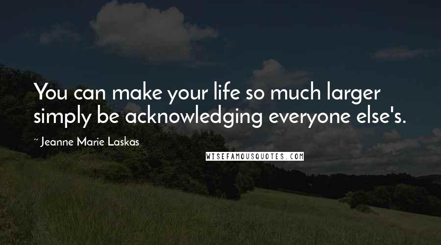 Jeanne Marie Laskas quotes: You can make your life so much larger simply be acknowledging everyone else's.