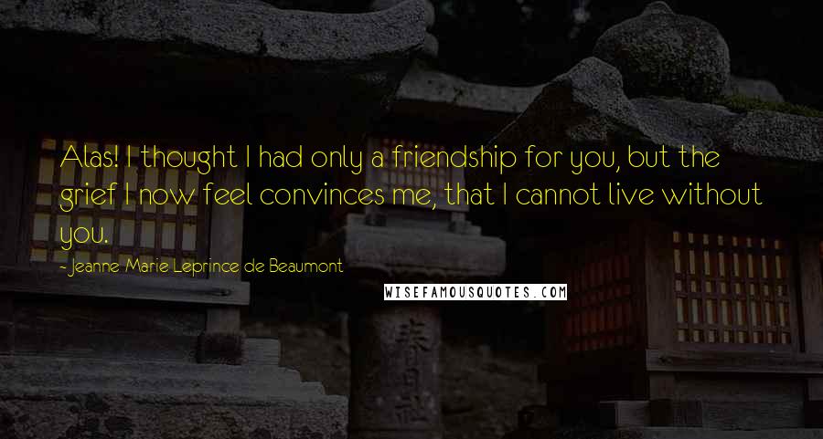 Jeanne-Marie Leprince De Beaumont quotes: Alas! I thought I had only a friendship for you, but the grief I now feel convinces me, that I cannot live without you.