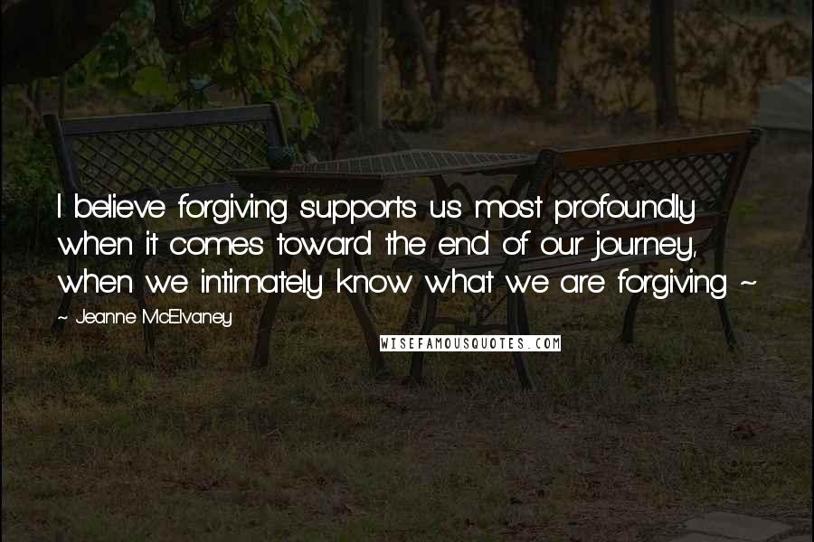 Jeanne McElvaney quotes: I believe forgiving supports us most profoundly when it comes toward the end of our journey, when we intimately know what we are forgiving ~