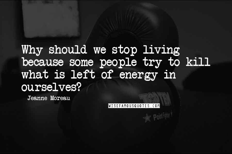 Jeanne Moreau quotes: Why should we stop living because some people try to kill what is left of energy in ourselves?