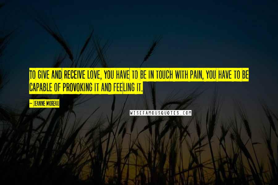 Jeanne Moreau quotes: To give and receive love, you have to be in touch with pain, you have to be capable of provoking it and feeling it.