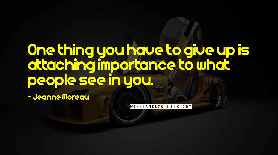 Jeanne Moreau quotes: One thing you have to give up is attaching importance to what people see in you.