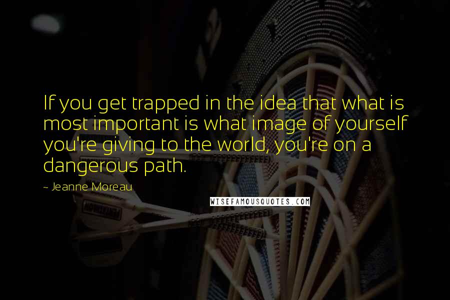 Jeanne Moreau quotes: If you get trapped in the idea that what is most important is what image of yourself you're giving to the world, you're on a dangerous path.