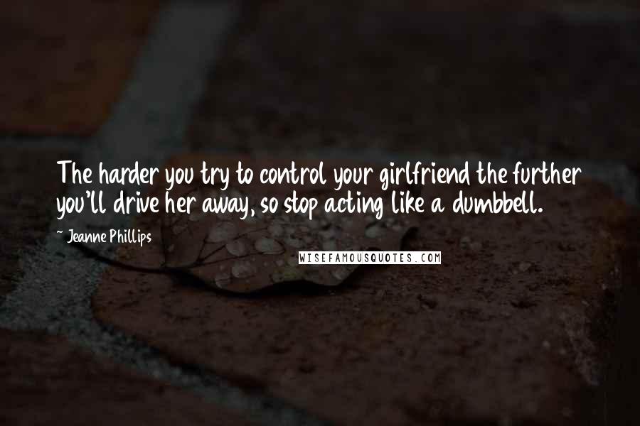 Jeanne Phillips quotes: The harder you try to control your girlfriend the further you'll drive her away, so stop acting like a dumbbell. Jeanne Phillips quotes: The harder you try to control your girlfriend the further you'll drive her away, so stop acting like a dumbbell.