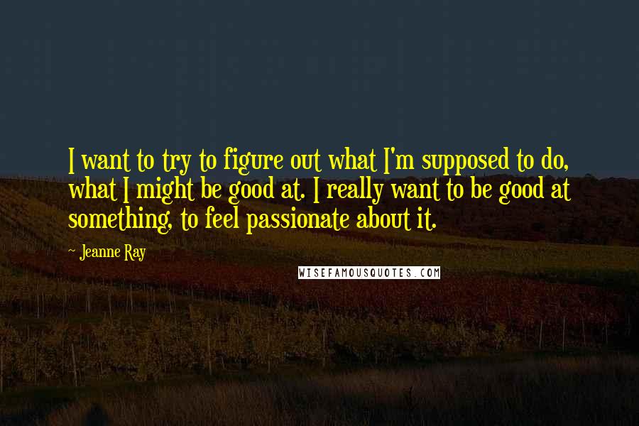 Jeanne Ray quotes: I want to try to figure out what I'm supposed to do, what I might be good at. I really want to be good at something, to feel passionate about